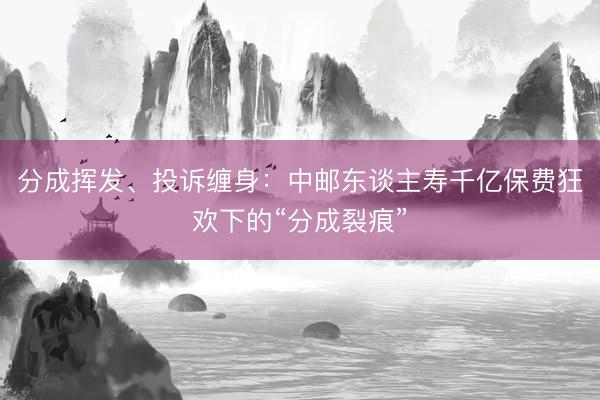 分成挥发、投诉缠身：中邮东谈主寿千亿保费狂欢下的“分成裂痕”