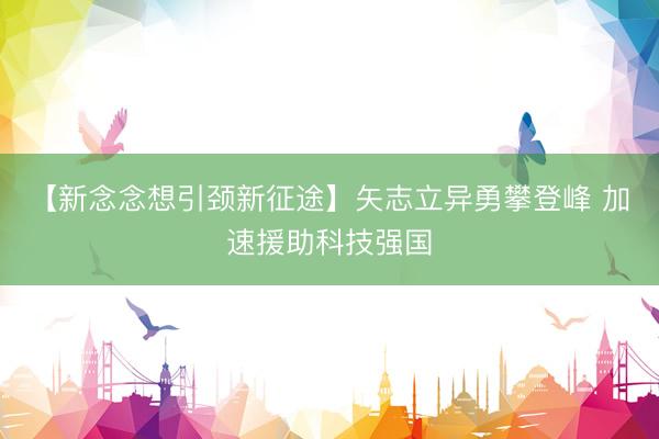 【新念念想引颈新征途】矢志立异勇攀登峰 加速援助科技强国