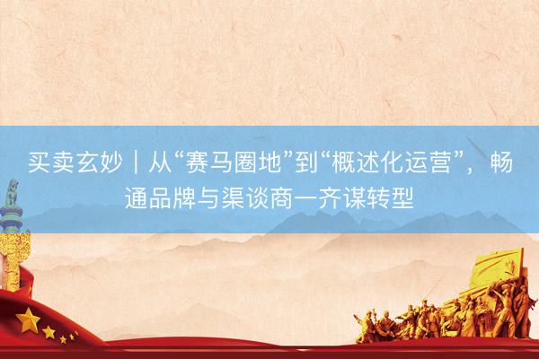 买卖玄妙｜从“赛马圈地”到“概述化运营”，畅通品牌与渠谈商一齐谋转型