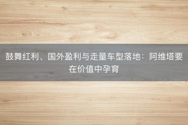 鼓舞红利、国外盈利与走量车型落地：阿维塔要在价值中孕育