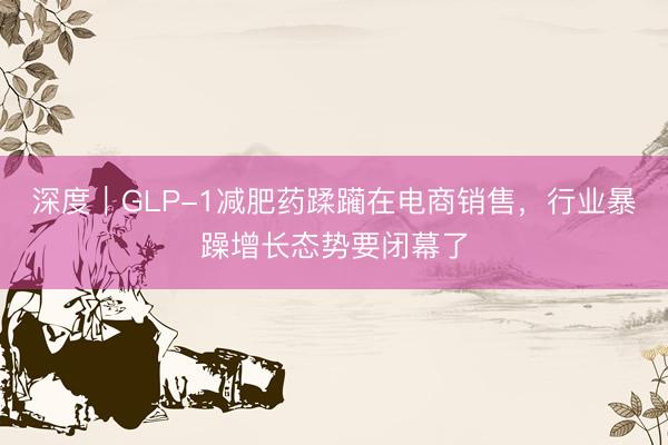 深度｜GLP-1减肥药蹂躏在电商销售，行业暴躁增长态势要闭幕了