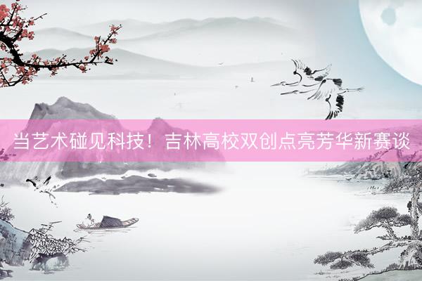 当艺术碰见科技！吉林高校双创点亮芳华新赛谈