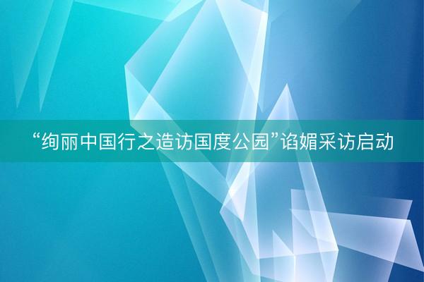 “绚丽中国行之造访国度公园”谄媚采访启动