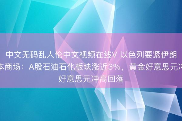 中文无码乱人伦中文视频在线V 以色列要紧伊朗扰动成本商场：A股石油石化板块涨近3%，黄金好意思元冲高回落