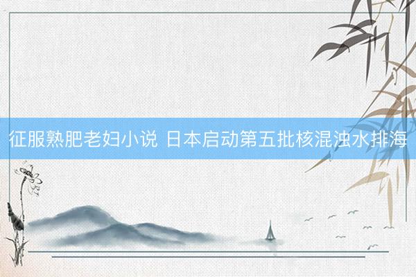 征服熟肥老妇小说 日本启动第五批核混浊水排海