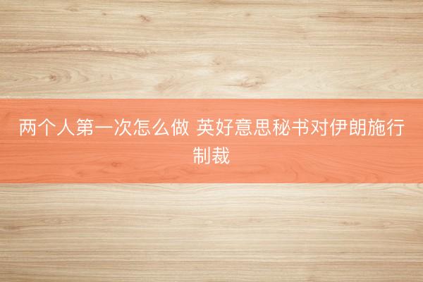 两个人第一次怎么做 英好意思秘书对伊朗施行制裁