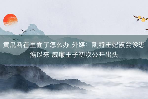 黄瓜断在里面了怎么办 外媒：凯特王妃被会诊患癌以来 威廉王子初次公开出头