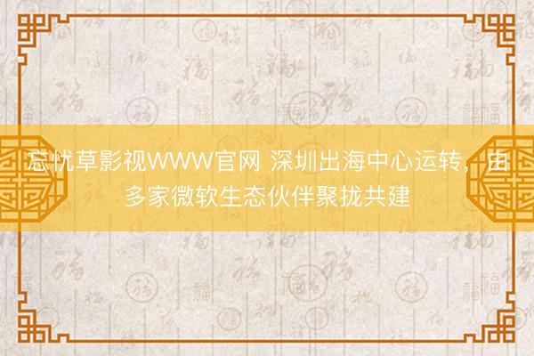 忘忧草影视WWW官网 深圳出海中心运转，由多家微软生态伙伴聚拢共建