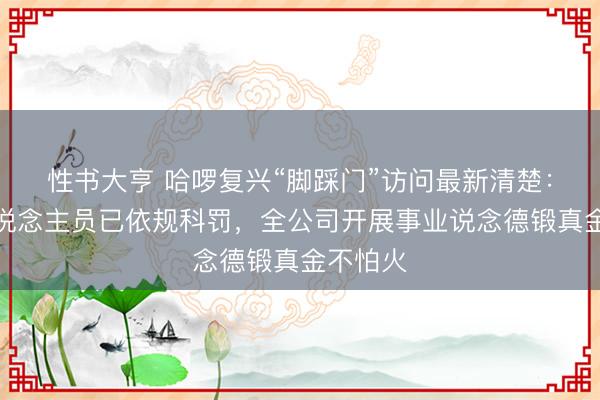 性书大亨 哈啰复兴“脚踩门”访问最新清楚：涉事东说念主员已依规科罚，全公司开展事业说念德锻真金不怕火