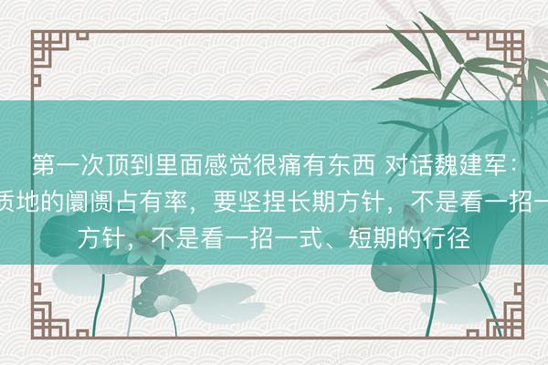 第一次顶到里面感觉很痛有东西 对话魏建军：长城汽车追求有质地的阛阓占有率，要坚捏长期方针，不是看一招一式、短期的行径