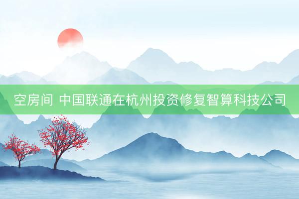 空房间 中国联通在杭州投资修复智算科技公司