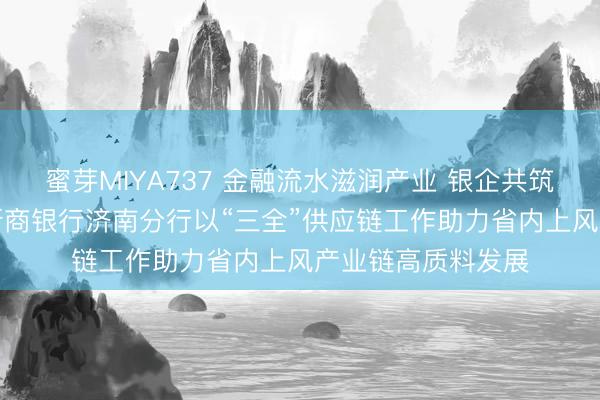 蜜芽MIYA737 金融流水滋润产业 银企共筑“重”器之基——浙商银行济南分行以“三全”供应链工作助力省内上风产业链高质料发展