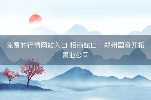 免费的行情网站入口 招商蛇口、郑州国资开拓置业公司