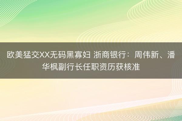 欧美猛交XX无码黑寡妇 浙商银行：周伟新、潘华枫副行长任职资历获核准