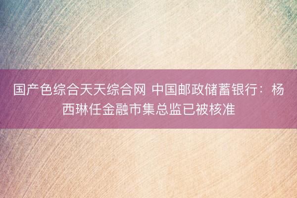 国产色综合天天综合网 中国邮政储蓄银行：杨西琳任金融市集总监已被核准