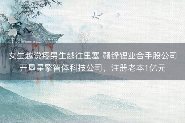女生越说疼男生越往里塞 赣锋锂业合手股公司开垦星擎智体科技公司，注册老本1亿元