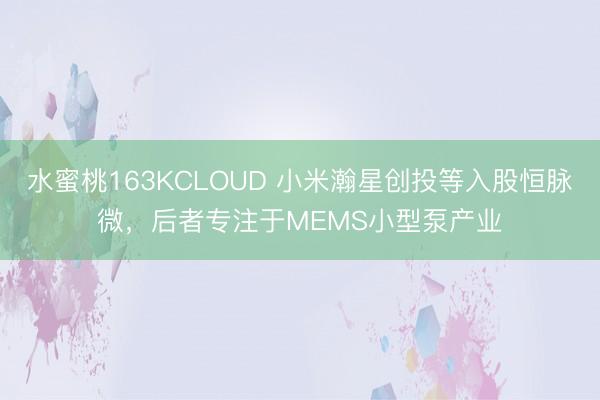 水蜜桃163KCLOUD 小米瀚星创投等入股恒脉微，后者专注于MEMS小型泵产业
