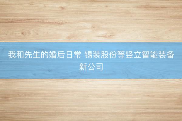 我和先生的婚后日常 锡装股份等竖立智能装备新公司