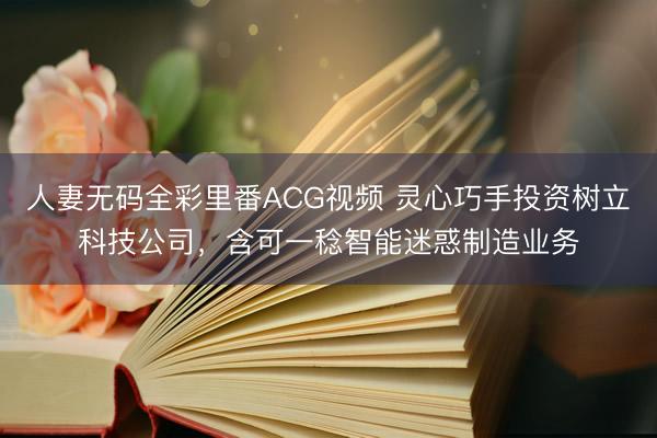 人妻无码全彩里番ACG视频 灵心巧手投资树立科技公司，含可一稔智能迷惑制造业务