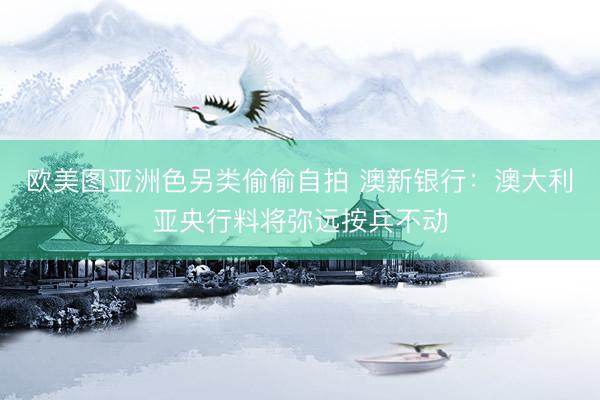 欧美图亚洲色另类偷偷自拍 澳新银行：澳大利亚央行料将弥远按兵不动