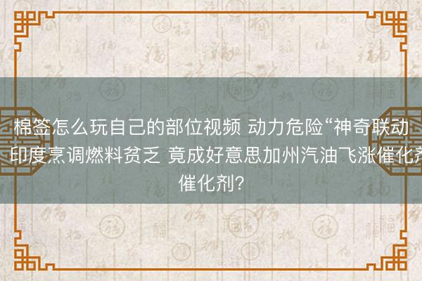 棉签怎么玩自己的部位视频 动力危险“神奇联动”：印度烹调燃料贫乏 竟成好意思加州汽油飞涨催化剂？