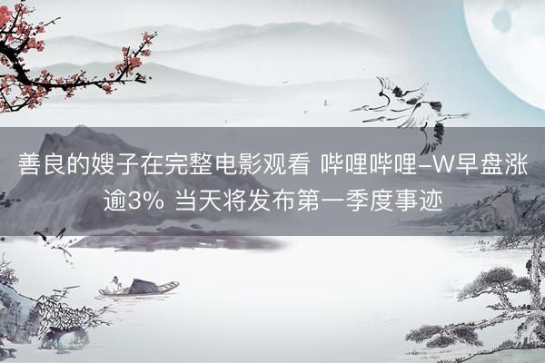 善良的嫂子在完整电影观看 哔哩哔哩-W早盘涨逾3% 当天将发布第一季度事迹