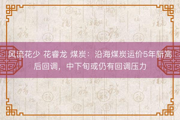 风流花少 花睿龙 煤炭：沿海煤炭运价5年新高后回调，中下旬或仍有回调压力