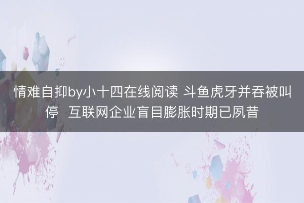 情难自抑by小十四在线阅读 斗鱼虎牙并吞被叫停  互联网企业盲目膨胀时期已夙昔