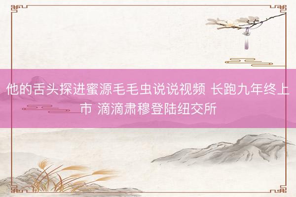 他的舌头探进蜜源毛毛虫说说视频 长跑九年终上市 滴滴肃穆登陆纽交所