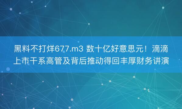 黑料不打烊677.m3 数十亿好意思元！滴滴上市干系高管及背后推动得回丰厚财务讲演