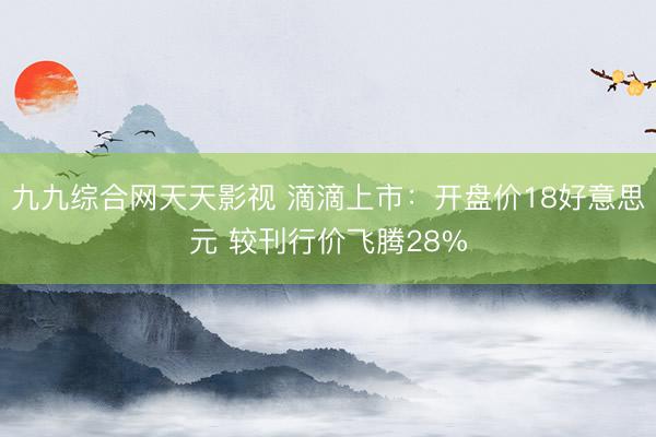 九九综合网天天影视 滴滴上市：开盘价18好意思元 较刊行价飞腾28%