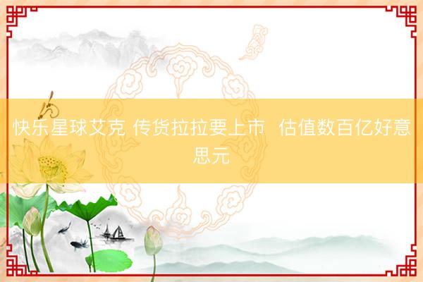 快乐星球艾克 传货拉拉要上市  估值数百亿好意思元