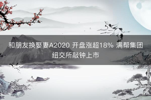 和朋友换娶妻A2020 开盘涨超18% 满帮集团纽交所敲钟上市
