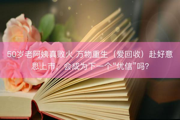 50岁老阿姨真败火 万物重生（爱回收）赴好意思上市，会成为下一个“优信”吗？