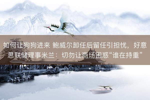 如何让狗狗进来 鲍威尔卸任后留任引担忧，好意思联储理事米兰：切勿让商场困惑“谁在持重”