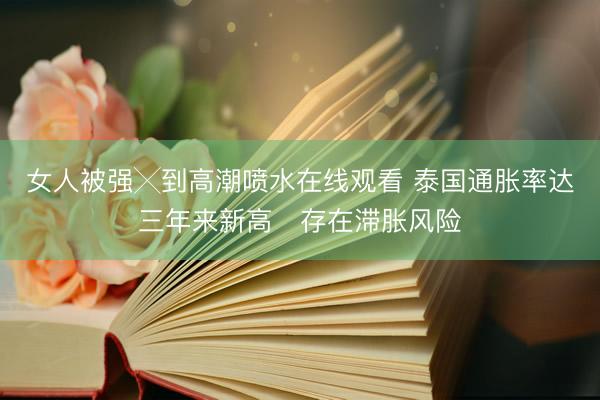 女人被强╳到高潮喷水在线观看 泰国通胀率达三年来新高　存在滞胀风险