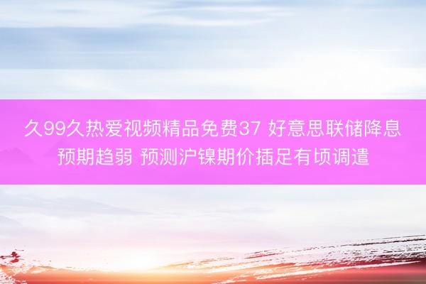 久99久热爱视频精品免费37 好意思联储降息预期趋弱 预测沪镍期价插足有顷调遣