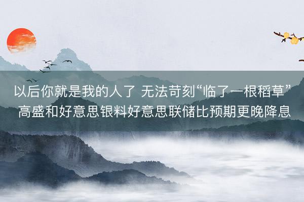 以后你就是我的人了 无法苛刻“临了一根稻草” 高盛和好意思银料好意思联储比预期更晚降息