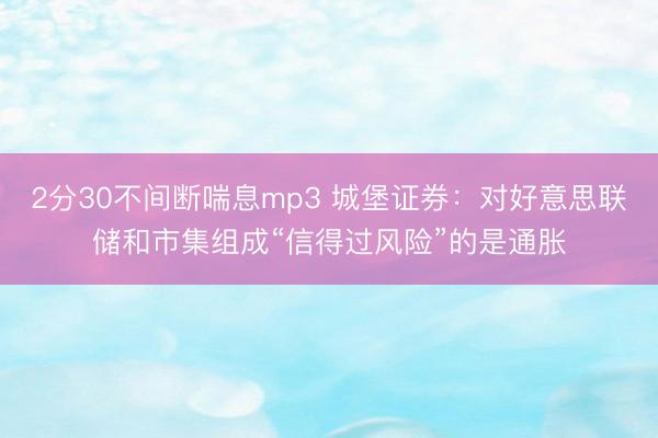 2分30不间断喘息mp3 城堡证券:对好意思联储和市集组成“信得过风险”的是通胀