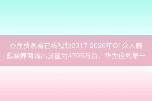香蕉费观看在线视频2017 2026年Q1众人腕戴涵养商场出货量为4705万台，华为位列第一
