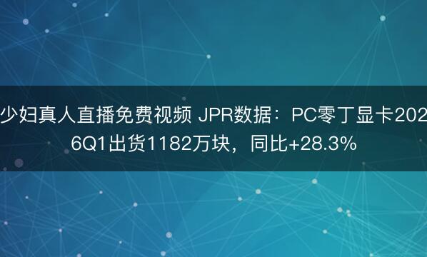 少妇真人直播免费视频 JPR数据：PC零丁显卡2026Q1出货1182万块，同比+28.3%