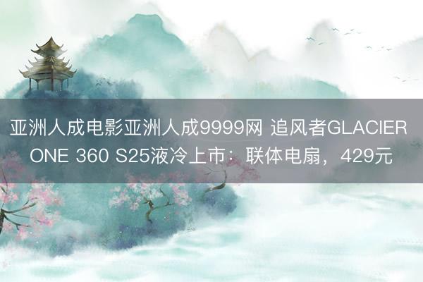 亚洲人成电影亚洲人成9999网 追风者GLACIER ONE 360 S25液冷上市：联体电扇，429元