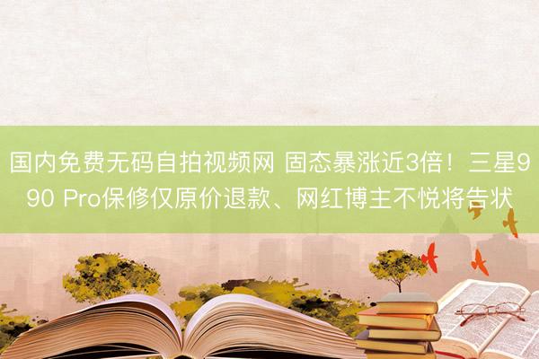 国内免费无码自拍视频网 固态暴涨近3倍!三星990 Pro保修仅原价退款、网红博主不悦将告状