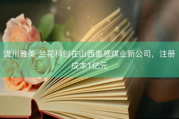 泷川雅美 兰花科创在山西蛊惑煤业新公司，注册成本1亿元