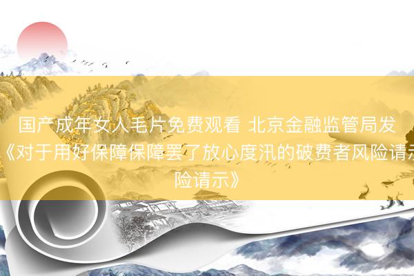 国产成年女人毛片免费观看 北京金融监管局发布《对于用好保障保障罢了放心度汛的破费者风险请示》