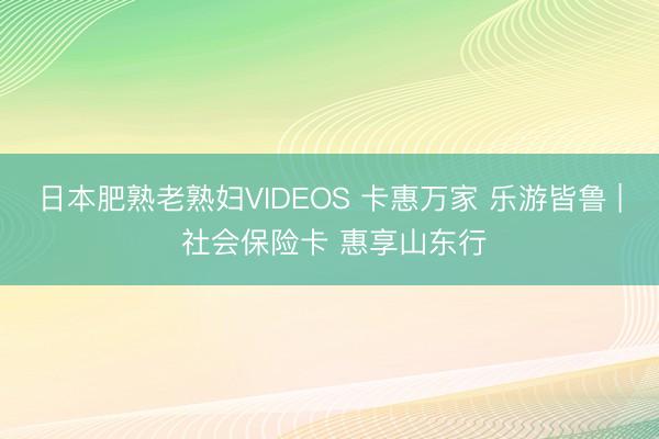 日本肥熟老熟妇VIDEOS 卡惠万家 乐游皆鲁 | 社会保险卡 惠享山东行