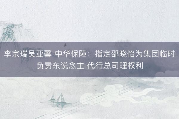李宗瑞吴亚馨 中华保障：指定邵晓怡为集团临时负责东说念主 代行总司理权利