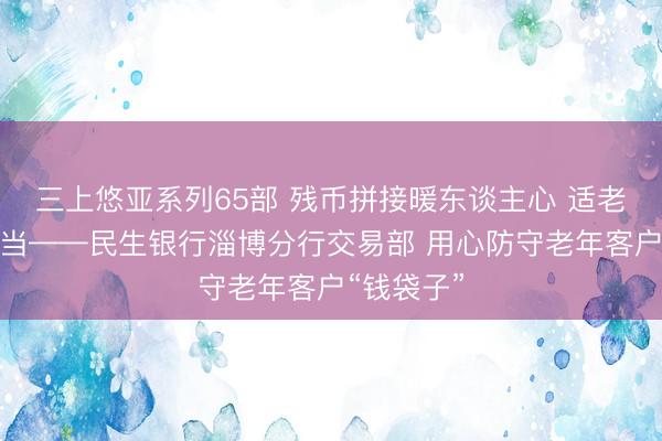 三上悠亚系列65部 残币拼接暖东谈主心 适老服务显担当——民生银行淄博分行交易部 用心防守老年客户“钱袋子”