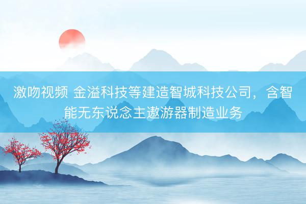 激吻视频 金溢科技等建造智城科技公司，含智能无东说念主遨游器制造业务