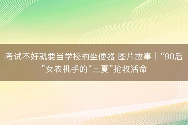 考试不好就要当学校的坐便器 图片故事｜“90后”女农机手的“三夏”抢收活命